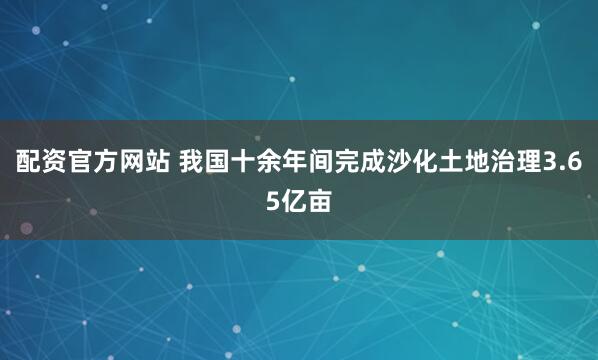 配资官方网站 我国十余年间完成沙化土地治理3.65亿亩
