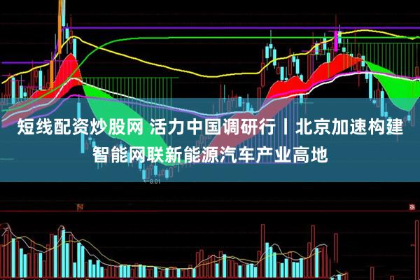 短线配资炒股网 活力中国调研行丨北京加速构建智能网联新能源汽车产业高地