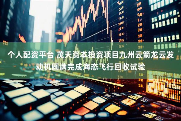 个人配资平台 茂天资本投资项目九州云箭龙云发动机圆满完成海态飞行回收试验