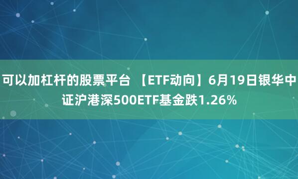 可以加杠杆的股票平台 【ETF动向】6月19日银华中证沪港深500ETF基金跌1.26%