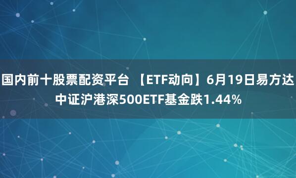 国内前十股票配资平台 【ETF动向】6月19日易方达中证沪港深500ETF基金跌1.44%