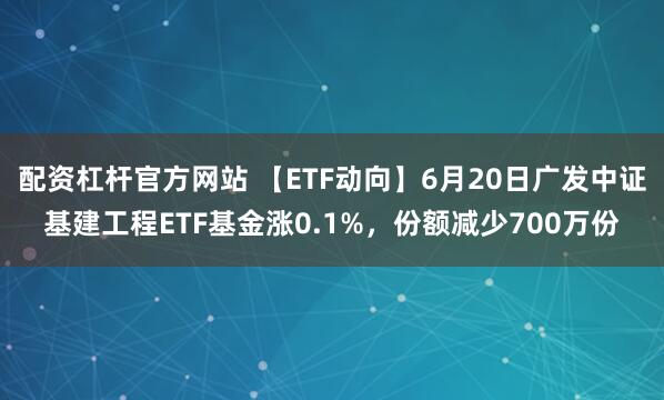 配资杠杆官方网站 【ETF动向】6月20日广发中证基建工程ETF基金涨0.1%，份额减少700万份