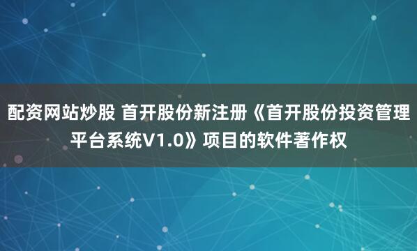 配资网站炒股 首开股份新注册《首开股份投资管理平台系统V1.0》项目的软件著作权