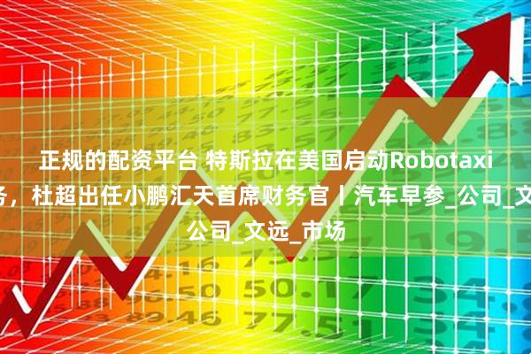 正规的配资平台 特斯拉在美国启动Robotaxi试点服务，杜超出任小鹏汇天首席财务官丨汽车早参_公司_文远_市场