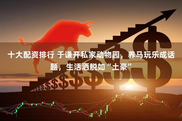 十大配资排行 于谦开私家动物园，养马玩乐成话题，生活洒脱如“土豪”