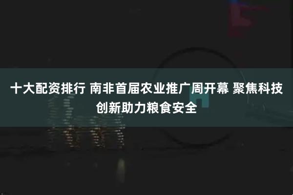 十大配资排行 南非首届农业推广周开幕 聚焦科技创新助力粮食安全