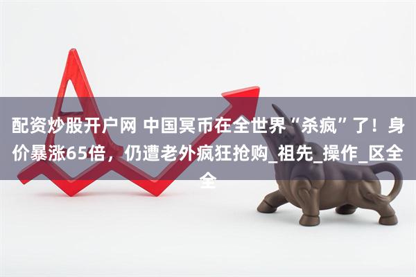 配资炒股开户网 中国冥币在全世界“杀疯”了！身价暴涨65倍，仍遭老外疯狂抢购_祖先_操作_区全