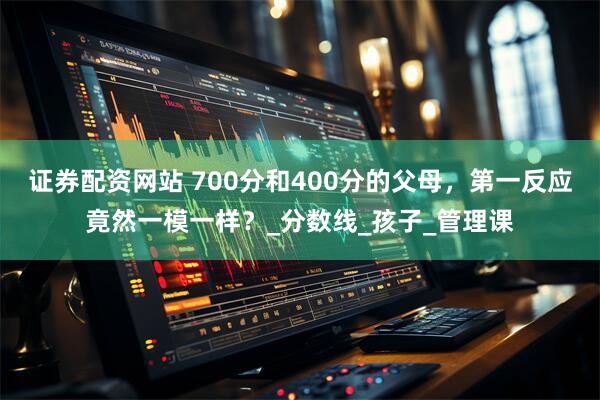 证券配资网站 700分和400分的父母，第一反应竟然一模一样？_分数线_孩子_管理课