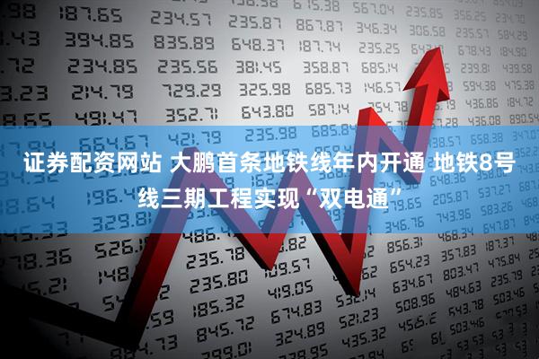 证券配资网站 大鹏首条地铁线年内开通 地铁8号线三期工程实现“双电通”