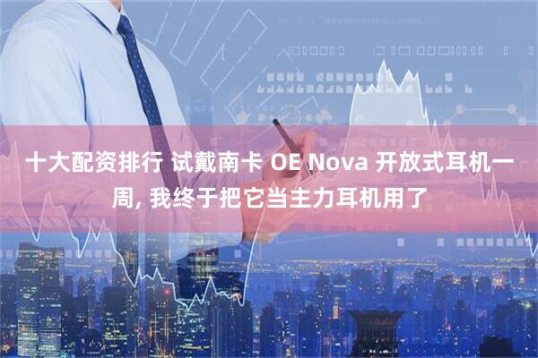 十大配资排行 试戴南卡 OE Nova 开放式耳机一周, 我终于把它当主力耳机用了