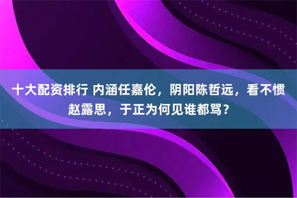 十大配资排行 内涵任嘉伦，阴阳陈哲远，看不惯赵露思，于正为何见谁都骂？