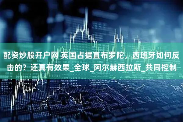 配资炒股开户网 英国占据直布罗陀，西班牙如何反击的？还真有效果_全球_阿尔赫西拉斯_共同控制