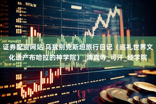 证券配资网站 乌兹别克斯坦旅行日记（巡礼世界文化遗产布哈拉的神学院）_清真寺_可汗_经学院