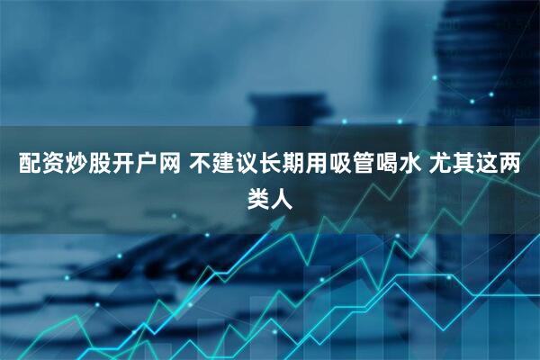 配资炒股开户网 不建议长期用吸管喝水 尤其这两类人