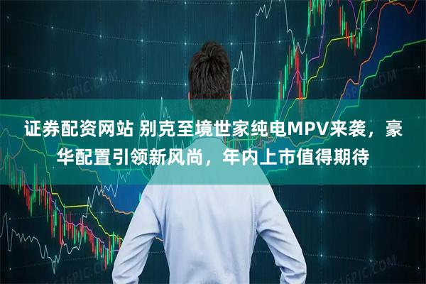 证券配资网站 别克至境世家纯电MPV来袭，豪华配置引领新风尚，年内上市值得期待