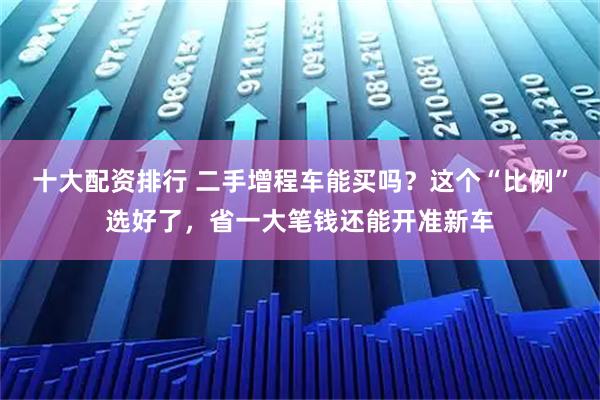 十大配资排行 二手增程车能买吗？这个“比例”选好了，省一大笔钱还能开准新车