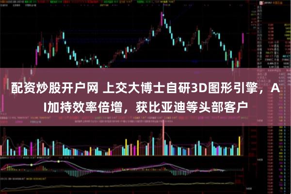 配资炒股开户网 上交大博士自研3D图形引擎，AI加持效率倍增，获比亚迪等头部客户