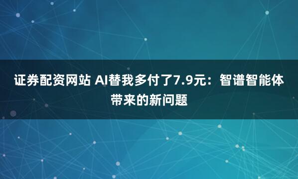 证券配资网站 AI替我多付了7.9元：智谱智能体带来的新问题