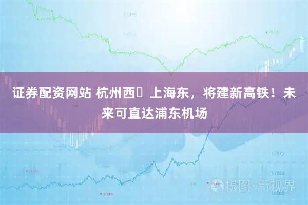 证券配资网站 杭州西⇌上海东，将建新高铁！未来可直达浦东机场