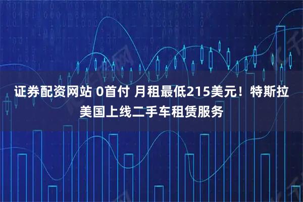 证券配资网站 0首付 月租最低215美元！特斯拉美国上线二手车租赁服务