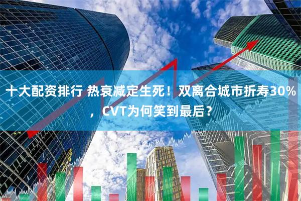 十大配资排行 热衰减定生死！双离合城市折寿30%，CVT为何笑到最后？