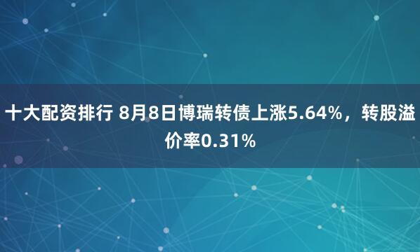 十大配资排行 8月8日博瑞转债上涨5.64%，转股溢价率0.31%