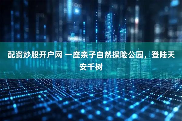 配资炒股开户网 一座亲子自然探险公园，登陆天安千树