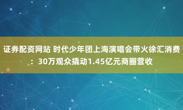 证券配资网站 时代少年团上海演唱会带火徐汇消费：30万观众撬动1.45亿元商圈营收