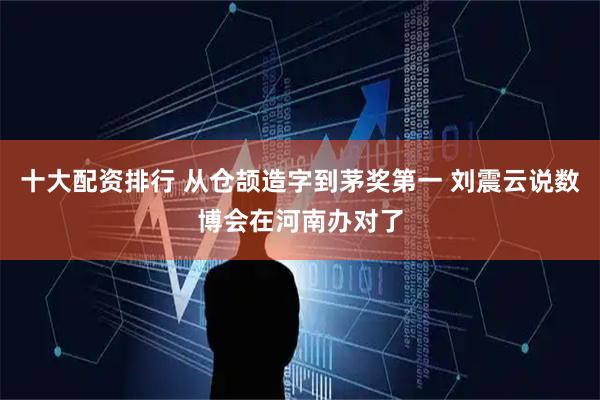 十大配资排行 从仓颉造字到茅奖第一 刘震云说数博会在河南办对了