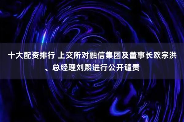 十大配资排行 上交所对融信集团及董事长欧宗洪、总经理刘熙进行公开谴责