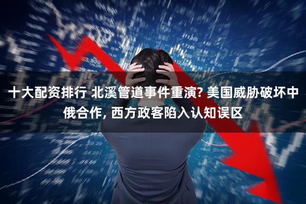 十大配资排行 北溪管道事件重演? 美国威胁破坏中俄合作, 西方政客陷入认知误区