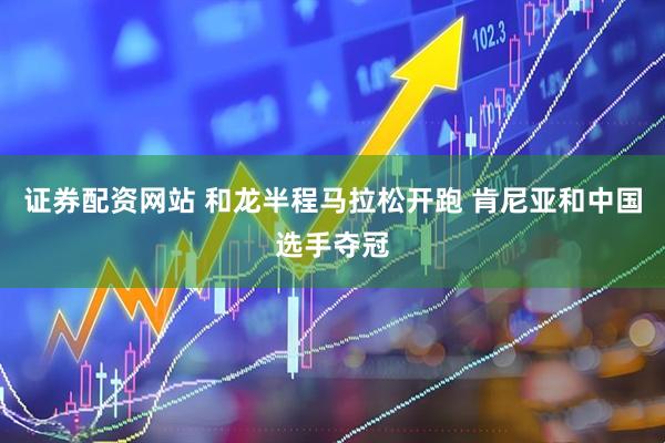 证券配资网站 和龙半程马拉松开跑 肯尼亚和中国选手夺冠