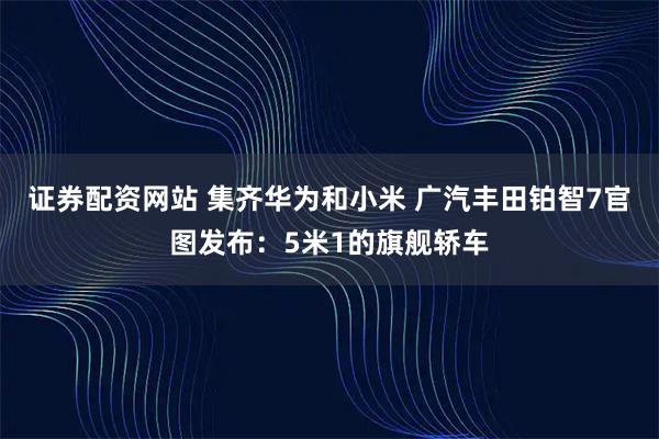 证券配资网站 集齐华为和小米 广汽丰田铂智7官图发布：5米1的旗舰轿车