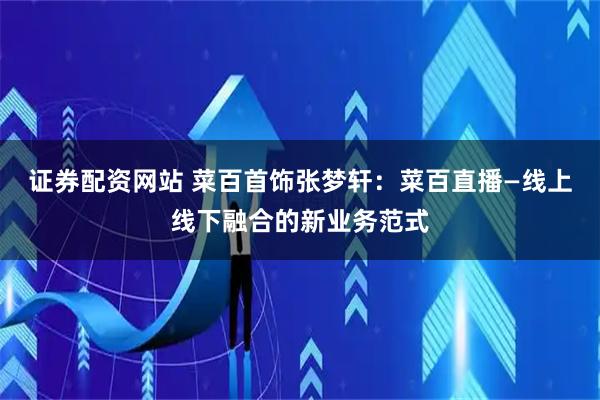 证券配资网站 菜百首饰张梦轩：菜百直播—线上线下融合的新业务范式