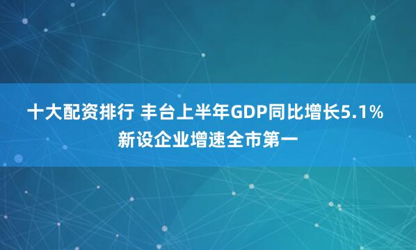 十大配资排行 丰台上半年GDP同比增长5.1% 新设企业增速全市第一