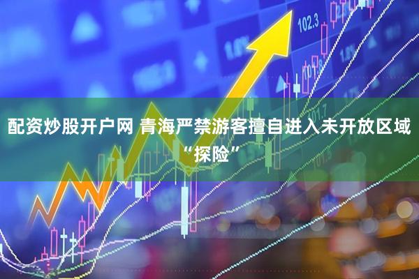 配资炒股开户网 青海严禁游客擅自进入未开放区域“探险”