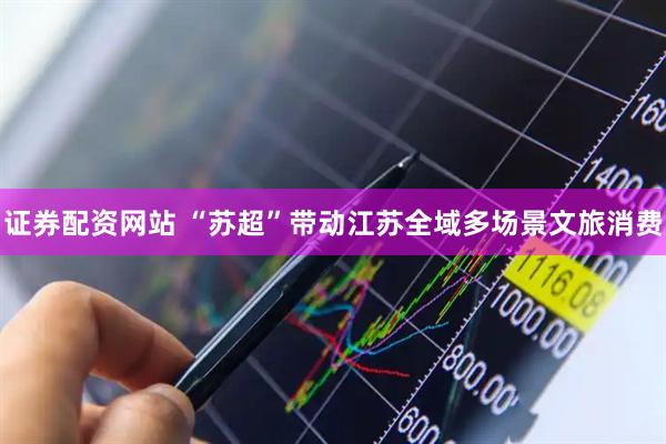 证券配资网站 “苏超”带动江苏全域多场景文旅消费