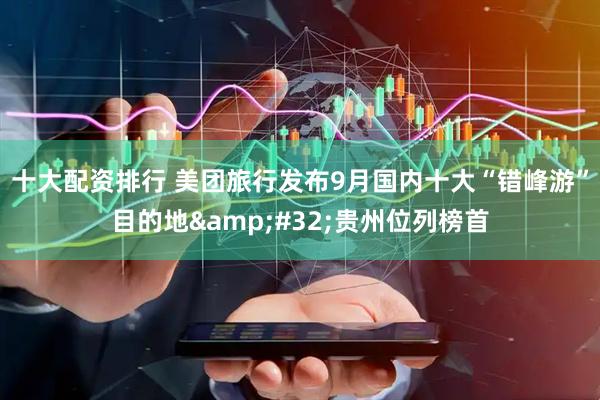 十大配资排行 美团旅行发布9月国内十大“错峰游”目的地&#32;贵州位列榜首