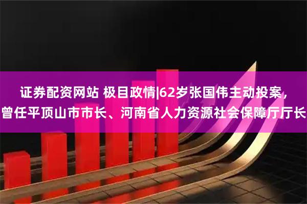 证券配资网站 极目政情|62岁张国伟主动投案，曾任平顶山市市长、河南省人力资源社会保障厅厅长