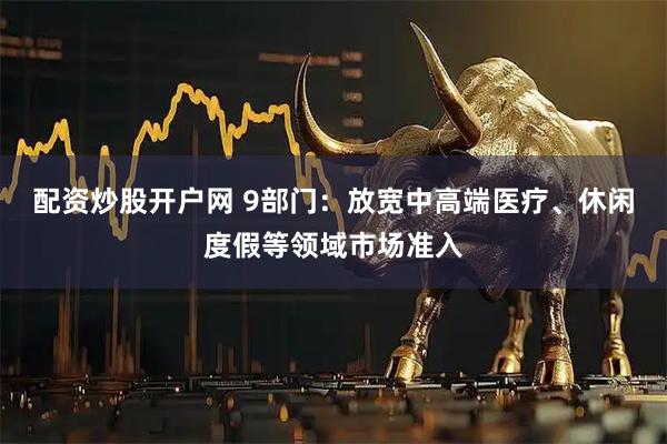 配资炒股开户网 9部门：放宽中高端医疗、休闲度假等领域市场准入