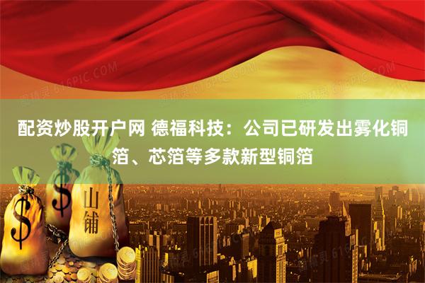 配资炒股开户网 德福科技：公司已研发出雾化铜箔、芯箔等多款新型铜箔