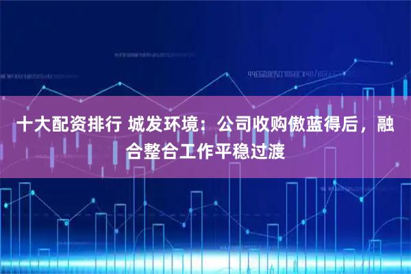 十大配资排行 城发环境：公司收购傲蓝得后，融合整合工作平稳过渡
