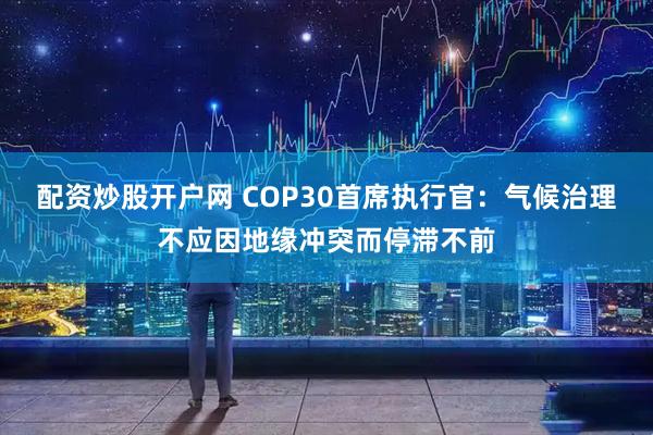 配资炒股开户网 COP30首席执行官：气候治理不应因地缘冲突而停滞不前