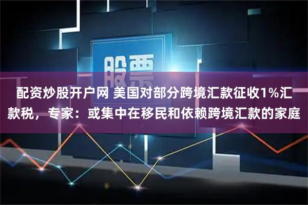 配资炒股开户网 美国对部分跨境汇款征收1%汇款税，专家：或集中在移民和依赖跨境汇款的家庭