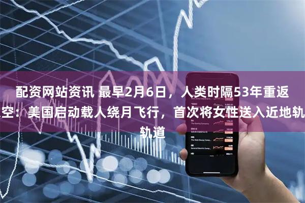配资网站资讯 最早2月6日，人类时隔53年重返深空：美国启动载人绕月飞行，首次将女性送入近地轨道