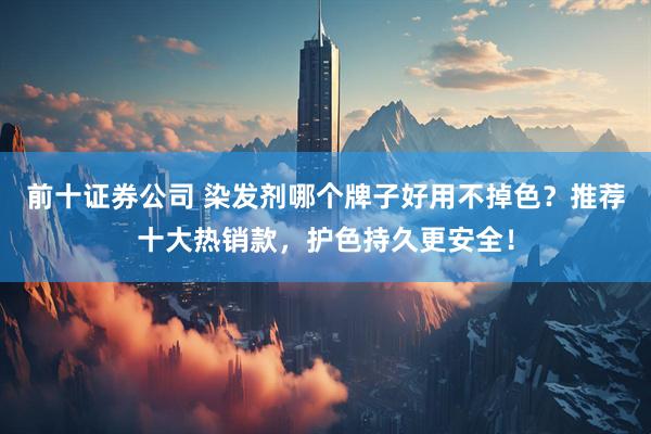 前十证券公司 染发剂哪个牌子好用不掉色？推荐十大热销款，护色持久更安全！