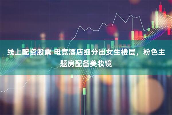 线上配资股票 电竞酒店细分出女生楼层，粉色主题房配备美妆镜