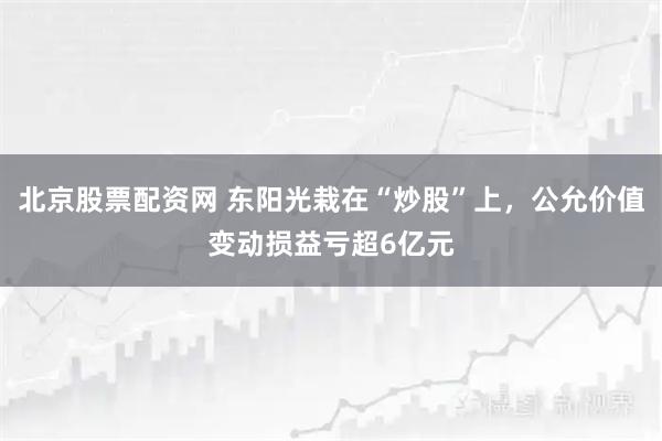 北京股票配资网 东阳光栽在“炒股”上，公允价值变动损益亏超6亿元