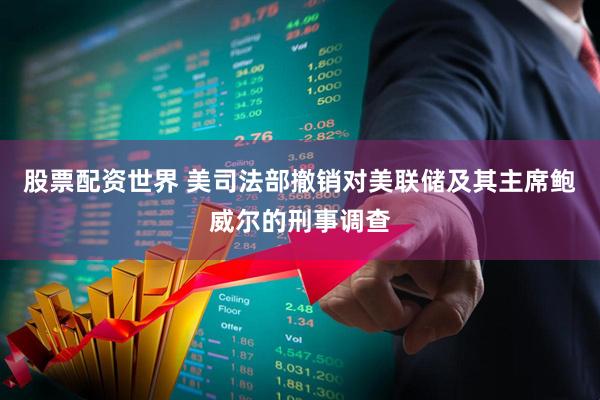 股票配资世界 美司法部撤销对美联储及其主席鲍威尔的刑事调查