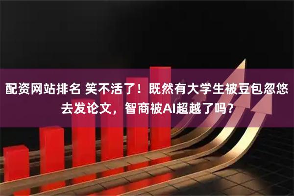 配资网站排名 笑不活了！既然有大学生被豆包忽悠去发论文，智商被AI超越了吗？